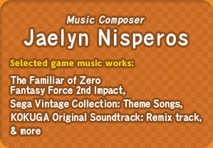 Music Composer: Jaelyn Nisperos / Selected game music works : The Familiar of Zero Fantasy Force 2nd Impact, Sega Vintage Collection: Theme Songs, KOKUGA Original Soundtrack: Remix track, & more