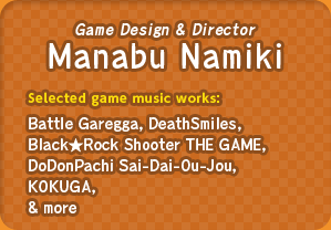 Game Design & Director: Manabu Namiki / Selected game music works : Battle Garegga, DeathSmiles, Black★Rock Shooter THE GAME, DoDonPachi Sai-Dai-Ou-Jou, KOKUGA, & more
