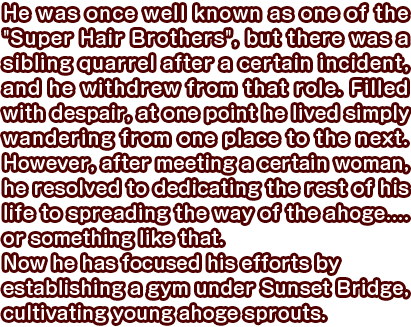 He was once well known as one of the “Super Hair Brothers”, but there was a sibling quarrel after a certain incident, and he withdrew from that role. Filled with despair, at one point he lived simply wandering from one place to the next. However, after meeting a certain woman, he resolved to dedicating the rest of his life to spreading the way of the ahoge.... or something like that. Now he has focused his efforts by establishing a gym under Sunset Bridge, cultivating young ahoge sprouts.