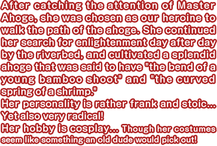 After catching the attention of Master Ahoge, she was chosen as our heroine to walk the path of the ahoge. She continued her search for enlightenment day after day by the riverbed, and cultivated a splendid ahoge that was said to have “the bend of a young bamboo shoot” and “the curved spring of a shrimp.” Her personality is rather frank and stoic... Yet also very radical! Her hobby is cosplay... Though her costumes seem like something an old dude would pick out!