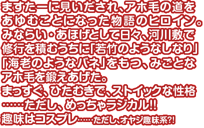 ますたーに見いだされ、アホ毛の道をあゆむことになった物語のヒロイン。みならい・あほげとして日々、河川敷で修行を積むうちに「若竹のようなしなり」「海老のようなバネ」をもつ、みごとなアホ毛を鍛えあげた。まっすぐ、ひたむきで、ストイックな性格……ただし、めっちゃラジカル！！趣味はコスプレ……ただし、オヤジ趣味系？！