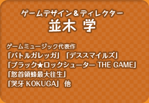 ゲームデザイン＆ディレクター：並木 学／（ゲームミュージック代表作：「バトルガレッガ」「ブラック★ロックシューター THE GAME」「怒首領蜂最大往生」 「哭牙 KOKUGA」 他）