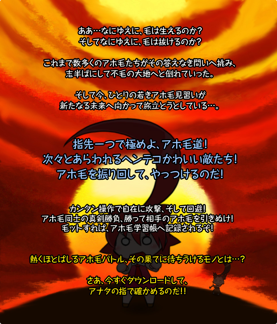 ああ…なにゆえに、毛は生えるのか？そしてなにゆえに、毛は抜けるのか？これまで数多くのアホ毛たちがその答えなき問いへ挑み、志半ばにして不毛の大地へと倒れていった。そして今、ひとりの若きアホ毛見習いが新たなる未来へ向かって旅立とうとしている…。指先一つで極めよ、アホ毛道！次々とあらわれるヘンテコかわいい敵たち！アホ毛を振り回して、やっつけるのだ！カンタン操作で自在に攻撃、そして回避！アホ毛同士の真剣勝負、勝って相手のアホ毛を引きぬけ！毛ットすれば、アホ毛学習帳へ記録されるぞ！熱くほとばしるアホ毛バトル、その果てに待ちうけるモノとは…？さあ、今すぐダウンロードして、アナタの指で確かめるのだ！！